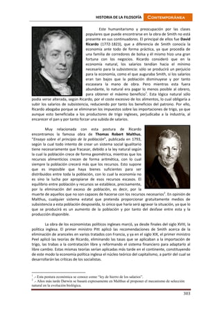 HISTORIA DE LA FILOSOFÍA Contemporánea
303
Este humanitarismo y preocupación por las clases
populares que puede encontrarse en la obra de Smith no está
presente en sus continuadores. El principal de ellos fue David
Ricardo (1772-1823), que a diferencia de Smith conocía la
economía ante todo de forma práctica, ya que procedía de
una familia de corredores de bolsa y él mismo hizo una gran
fortuna con los negocios. Ricardo consideró que en la
economía natural, los salarios tendían hacia el mínimo
necesario para la subsistencia: sólo se producirá un perjuicio
para la economía, como el que auguraba Smith, si los salarios
eran tan bajos que la población disminuyese y por tanto
escaseara la mano de obra. Pero mientras esta fuera
abundante, lo natural era pagar lo menos posible al obrero,
para obtener el máximo beneficio1
. Esta lógica natural sólo
podía verse alterada, según Ricardo, por el coste excesivo de los alimentos, lo cual obligaría a
subir los salarios de subsistencia, reduciendo por tanto los beneficios del patrono. Por ello,
Ricardo abogaba porque se eliminaran los impuestos sobre las importaciones de trigo, ya que
aunque esto beneficiaba a los productores de trigo ingleses, perjudicaba a la industria, al
encarecer el pan y por tanto forzar una subida de salarios.
Muy relacionada con esta postura de Ricardo
encontramos la famosa obra de Thomas Robert Malthus,
“Ensayo sobre el principio de la población”, publicada en 1793,
según la cual todo intento de crear un sistema social igualitario
tiene necesariamente que fracasar, debido a la ley natural según
la cual la población crece de forma geométrica, mientras que los
recursos alimenticios crecen de forma aritmética, con lo cual
siempre la población crecerá más que los recursos. Esto supone
que es imposible que haya bienes suficientes para ser
distribuidos entre toda la población, con lo cual la economía no
es sino la lucha por apropiarse de esos recursos escasos. El
equilibrio entre población y recursos se establece, precisamente,
por la eliminación del exceso de población, es decir, por la
muerte de aquellos que no son capaces de hacerse con los recursos necesarios2
. En opinión de
Malthus, cualquier sistema estatal que pretenda proporcionar gratuitamente medios de
subsistencia a esta población desposeída, lo único que haría será agravar la situación, ya que lo
que se producirá es un aumento de la población y por tanto del desfase entre esta y la
producción disponible.
La obra de los economistas políticos ingleses marcó, ya desde finales del siglo XVIII, la
política inglesa. El primer ministro Pitt aplicó las recomendaciones de Smith acerca de la
eliminación de aranceles en varios tratados con Francia, y ya en el siglo XIX, el primer ministro
Peel aplicó las teorías de Ricardo, eliminando las tasas que se aplicaban a la importación de
trigo, las trabas a la contratación libre y reformando el sistema financiero para adaptarlo al
libre cambio. Estas mismas teorías serían aplicadas más tarde en el continente, constituyendo
de este modo la economía política inglesa el núcleo teórico del capitalismo, a partir del cual se
desarrollarán las críticas de los socialistas.
1
.- Esta postura económica se conoce como “ley de hierro de los salarios”.
2
.- Años más tarde Darwin se basará expresamente en Malthus al proponer el mecanismo de selección
natural en la evolución biológica.
 