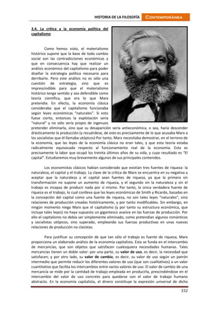 HISTORIA DE LA FILOSOFÍA Contemporánea
332
3.4. La crítica a la economía política del
capitalismo
Como hemos visto, el materialismo
histórico supone que la base de todo cambio
social son las contradicciones económicas y
que en consecuencia hay que realizar un
análisis económico del capitalismo para poder
diseñar la estrategia política necesaria para
derribarlo. Pero este análisis no es sólo una
cuestión de estrategia, sino que es
imprescindible para que el materialismo
histórico tenga sentido y sea defendible como
teoría científica, que era lo que Marx
pretendía. En efecto, la economía clásica
consideraba que el capitalismo funcionaba
según leyes económicas “naturales”. Si esto
fuese cierto, entonces la explotación sería
“natural” y no sólo sería propio de ingenuos
pretender eliminarla, sino que su desaparición sería antieconómica, o sea, haría descender
drásticamente la producción (y recuérdese, de esto es precisamente de lo que acusaba Marx a
los socialistas que él llamaba utópicos) Por tanto, Marx necesitaba demostrar, en el terreno de
la economía, que las leyes de la economía clásica no eran tales, y que esta teoría estaba
radicalmente equivocada respecto al funcionamiento real de la economía. Esta es
precisamente la labor que ocupó los treinta últimos años de su vida, y cuyo resultado es “El
capital”. Estudiaremos muy brevemente algunos de sus principales contenidos.
Los economistas clásicos habían considerado que existían tres fuentes de riqueza: la
naturaleza, el capital y el trabajo. La clave de la crítica de Marx se encuentra en su negativa a
aceptar que la naturaleza y el capital sean fuentes de riqueza, ya que la primera sin
transformación no supone un aumento de riqueza, y el segundo sin la naturaleza y sin el
trabajo es incapaz de producir nada por sí mismo. Por tanto, la única verdadera fuente de
riqueza es el trabajo, lo cual conlleva que las leyes económicas de Smith y Ricardo, basadas en
la concepción del capital como una fuente de riqueza, no son tales leyes “naturales”, sino
relaciones de producción creadas históricamente, y por tanto modificables. Sin embargo, en
ningún momento niega Marx que el capitalismo (y por tanto su estructura económica, que
incluye tales leyes) no haya supuesto un gigantesco avance en las fuerzas de producción. Por
ello el capitalismo no debía ser simplemente eliminado, como pretendían algunos románticos
y socialistas utópicos, sino superado, empleando sus fuerzas productivas en unas nuevas
relaciones de producción no clasistas.
Para justificar su concepción de que tan sólo el trabajo es fuente de riqueza, Marx
proporciona un elaborado análisis de la economía capitalista. Esta se funda en el intercambio
de mercancías, que son objetos que satisfacen cualesquiera necesidades humanas. Tales
mercancías tienen un doble valor: por una parte, su valor de uso, es decir, la necesidad que
satisfacen; y por otro lado, su valor de cambio, es decir, su valor de uso según un patrón
intermedio que permite reducir los diferentes valores de uso (que son cualitativos) a un valor
cuantitativo que facilita los intercambios entre varios valores de uso. El valor de cambio de una
mercancía se mide por la cantidad de trabajo empleada en producirla, prescindiéndose en el
intercambio del valor de uso concreto para quedarse con el valor de trabajo humano
abstracto. En la economía capitalista, el dinero constituye la expresión universal de dicho
 