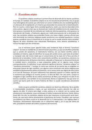 HISTORIA DE LA FILOSOFÍA Contemporánea
304
2. El socialismo utópico
El socialismo utópico constituye la primera fase de desarrollo de las teorías socialistas
en Europa. En realidad, el socialismo utópico no es una escuela de pensamiento, sino un grupo
muy heterogéneo de autores que sólo tienen en común la defensa de una sociedad igualitaria
y la denuncia de la explotación y la miseria que provocaban los excesos de la industrialización.
Pero en cuanto a cómo lograr dicha sociedad igualitaria, existe una enorme diversidad entre
estos autores: algunos creen que se alcanzará por medio del establecimiento de cooperativas,
otros gracias a la presión de los sindicatos por medio de reformas paulatinas, otros gracias a la
intervención del Estado, y finalmente algunos por medio precisamente de la eliminación de
este; hay socialistas utópicos que pretenden fundar una nueva religión, quienes afirman que
sólo eliminando las creencias religiosas puede constituirse una sociedad igualitaria e incluso
quienes consideran que el cristianismo es la vía por la cual se puede alcanzar dicha sociedad.
Algunos de estos socialistas eran industriales filantrópicos, otros obreros autodidactas, e
incluso hay algún que otro aristócrata.
Fue el marxismo quien aglutinó todas estas tendencias bajo el término “socialismo
utópico”. Se trata en realidad de una denominación peyorativa, ya que con ella Marx pretendía
que su versión del socialismo, el materialismo histórico, era una teoría científica sobre la
sociedad y la historia, capaz de identificar las causas del cambio social, y por tanto de predecir
y manipular este, del mismo modo que el conocimiento de las leyes de la física permite el
dominio de la naturaleza. Frente a este conocimiento científico, los socialismos anteriores no
eran sino declaraciones de buenas intenciones, abocadas al fracaso por su desconocimiento de
la realidad social y económica, y cuyas propuestas podían ser en algunos casos incluso
contraproducentes. En definitiva, lo que realmente significa el término “socialismo utópico” es
“socialismo premarxista”. Y aunque es cierto que muchas de las teorías que se engloban en
este grupo carecen de rigor científico, y en algunos casos constituían más sectas religiosas que
verdaderos planteamientos político-económicos, no es menos cierto que alguna de ellas (como
es el caso de Thompson, de quien hablaremos más adelante) suponen un análisis riguroso de
la economía que prefigura en muchos puntos a la obra de Marx. Por otra parte, aunque es
innegable el rigor científico de los análisis económicos de Marx, que influyeron no sólo en los
teóricos socialistas, sino también en los economistas afectos al capitalismo, hay que tener en
cuenta que buena parte de la teoría histórica de Marx no puede considerarse plenamente
científica.
Existe una gran cantidad de socialistas utópicos con doctrinas diferentes. No es posible
ni recomendable estudiarlos a todos, así que centraremos nuestra atención tan sólo en
algunos de ellos. El criterio para elegir a estos autores es su relación con los autores que
estudiaremos más adelante, y que constituyen el núcleo fundamental del tema: Comte, Marx y
Stuart Mill. Por ello, los socialistas utópicos de los que trataremos a continuación serán Saint-
Simón, de cuya teoría deriva directamente el positivismo de Comte, Proudhon, que mantuvo
una polémica con Marx crucial en el desarrollo de la 1ª Internacional, y los ingleses Owen y
Thompson, directamente relacionados con el utilitarismo inglés y, en el caso del último de
ellos, precedente también del análisis económico del marxismo.
 