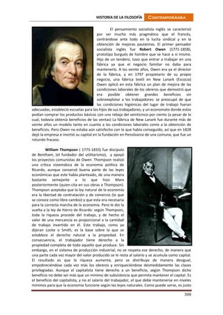 HISTORIA DE LA FILOSOFÍA Contemporánea
308
El pensamiento socialista inglés se caracterizó
por ser mucho más pragmático que el francés,
centrándose ante todo en la lucha sindical y en la
obtención de mejoras paulatinas. El primer pensador
socialista inglés fue Robert Owen (1771-1858),
prototipo burgués de hombre que se hace a sí mismo.
Hijo de un tendero, tuvo que entrar a trabajar en una
fábrica ya que el negocio familiar no daba para
mantenerlo. A los veinte años, Owen era ya el director
de la fábrica, y en 1797 propietario de su propio
negocio, una fábrica textil en New Lanark (Escocia)
Owen aplicó en esta fábrica un plan de mejora de las
condiciones laborales de los obreros que demostró que
era posible obtener grandes beneficios sin
sobreexplotar a los trabajadores: se preocupó de que
las condiciones higiénicas del lugar de trabajo fueran
adecuadas, estableció escuelas para los hijos de sus trabajadores, y un economato donde estos
podían comprar los productos básicos con una rebaja del veinticinco por ciento (a pesar de lo
cual, todavía obtenía beneficios de las ventas) La fábrica de New Lanark fue durante más de
veinte años un modelo tanto en cuanto a las condiciones laborales como a la obtención de
beneficios. Pero Owen no estaba aún satisfecho con lo que había conseguido, así que en 1828
dejó la empresa e invirtió su capital en la fundación en Pensilvania de una comuna, que fue un
rotundo fracaso.
William Thompson ( 1775-1833) fue discípulo
de Bentham, (el fundador del utilitarismo), y apoyó
los proyectos comunistas de Owen. Thompson realizó
una crítica sistemática de la economía política de
Ricardo, aunque conservó buena parte de las leyes
económicas que este había planteado, de una manera
bastante semejante a lo que hizo Marx
posteriormente (quien cita en sus obras a Thompson).
Thompson aceptaba que la ley natural de la economía
era la libertad de contratación y de comercio (lo que
se conoce como libre cambio) y que esta era necesaria
para la correcta marcha de la economía. Pero le dio la
vuelta a la ley de hierro de Ricardo: según Thompson,
toda la riqueza procede del trabajo, y de hecho el
valor de una mercancía es proporcional a la cantidad
de trabajo invertido en él. Este trabajo, como ya
dijeran Locke o Smith, es la base sobre la que se
establece el derecho natural a la propiedad. En
consecuencia, el trabajador tiene derecho a la
propiedad completa de todo aquello que produce. Sin
embargo, en el sistema de producción industrial, no se respeta ese derecho, de manera que
una parte cada vez mayor del valor producido se le resta al salario y se acumula como capital.
El resultado es que la riqueza aumenta, pero se distribuye de manera desigual,
empobreciéndose cada vez más los obreros y enriqueciéndose desmedidamente las clases
privilegiadas. Aunque el capitalista tiene derecho a un beneficio, según Thompson dicho
beneficio no debe ser más que un mínimo de subsistencia que permita mantener el capital. Es
el beneficio del capitalista, y no el salario del trabajador, el que debe mantenerse en niveles
mínimos para que la economía funcione según las leyes naturales. Como puede verse, es justo
 
