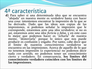 4ª característica
d) Para saber si una determinada idea que se encuentra
  "alojada" en nuestra mente es verdadera basta con hacer
  una cosa: intentemos encontrar la impresión de la que se
  ha derivado. Dado que las ideas son copias de las
  impresiones, si podemos señalar la impresión que le
  corresponde, estaremos ante una idea verdadera; si no es
  así, estaremos ante una idea ficticia o falsa, y en este caso
  lo mejor que podemos hacer es "echarla" de nuestra
  mente, "desterrarla" porque lo único que nos puede
  producir es confusión y engaño. Por tanto, cabe decir que
  el límite de nuestros conocimientos verdaderos se
  encuentra en las impresiones. Acerca de aquello de lo que
  no tenemos impresión (o experiencia) no podemos decir
  nada con sentido, no podemos tener un conocimiento
  cierto y verdadero. En consecuencia, los límites del
  conocimiento verdadero coinciden con los límites de
  las impresiones.
 
