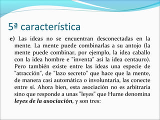 5ª característica
e) Las ideas no se encuentran desconectadas en la
  mente. La mente puede combinarlas a su antojo (la
  mente puede combinar, por ejemplo, la idea caballo
  con la idea hombre e "inventa" así la idea centauro).
  Pero también existe entre las ideas una especie de
  "atracción", de "lazo secreto" que hace que la mente,
  de manera casi automática o involuntaria, las conecte
  entre sí. Ahora bien, esta asociación no es arbitraria
  sino que responde a unas "leyes" que Hume denomina
  leyes de la asociación, y son tres:
 