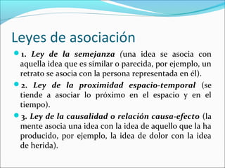 Leyes de asociación
1. Ley de la semejanza (una idea se asocia con
 aquella idea que es similar o parecida, por ejemplo, un
 retrato se asocia con la persona representada en él).
2. Ley de la proximidad espacio-temporal (se
 tiende a asociar lo próximo en el espacio y en el
 tiempo).
3. Ley de la causalidad o relación causa-efecto (la
 mente asocia una idea con la idea de aquello que la ha
 producido, por ejemplo, la idea de dolor con la idea
 de herida).
 