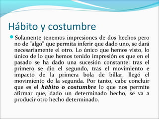 Hábito y costumbre
Solamente tenemos impresiones de dos hechos pero
 no de "algo" que permita inferir que dado uno, se dará
 necesariamente el otro. Lo único que hemos visto, lo
 único de lo que hemos tenido impresión es que en el
 pasado se ha dado una sucesión constante: tras el
 primero se dio el segundo, tras el movimiento e
 impacto de la primera bola de billar, llegó el
 movimiento de la segunda. Por tanto, cabe concluir
 que es el hábito o costumbre lo que nos permite
 afirmar que, dado un determinado hecho, se va a
 producir otro hecho determinado.
 