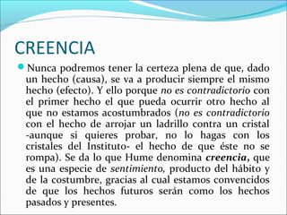 CREENCIA
Nunca podremos tener la certeza plena de que, dado
 un hecho (causa), se va a producir siempre el mismo
 hecho (efecto). Y ello porque no es contradictorio con
 el primer hecho el que pueda ocurrir otro hecho al
 que no estamos acostumbrados (no es contradictorio
 con el hecho de arrojar un ladrillo contra un cristal
 -aunque si quieres probar, no lo hagas con los
 cristales del Instituto- el hecho de que éste no se
 rompa). Se da lo que Hume denomina creencia, que
 es una especie de sentimiento, producto del hábito y
 de la costumbre, gracias al cual estamos convencidos
 de que los hechos futuros serán como los hechos
 pasados y presentes.
 