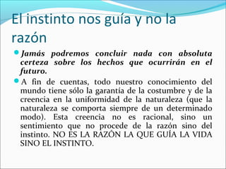 El instinto nos guía y no la
razón
Jamás podremos concluir nada con absoluta
 certeza sobre los hechos que ocurrirán en el
 futuro.
A fin de cuentas, todo nuestro conocimiento del
 mundo tiene sólo la garantía de la costumbre y de la
 creencia en la uniformidad de la naturaleza (que la
 naturaleza se comporta siempre de un determinado
 modo). Esta creencia no es racional, sino un
 sentimiento que no procede de la razón sino del
 instinto. NO ES LA RAZÓN LA QUE GUÍA LA VIDA
 SINO EL INSTINTO.
 