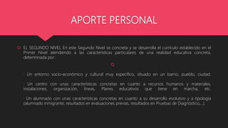 APORTE PERSONAL
EL SEGUNDO NIVEL En este Segundo Nivel se concreta y se desarrolla el currículo establecido en el
Primer Nivel atendiendo a las características particulares de una realidad educativa concreta,
determinada por:
· Un entorno socio-económico y cultural muy específico, situado en un barrio, pueblo, ciudad.
· Un centro con unas características concretas en cuanto a recursos humanos y materiales,
instalaciones, organización, líneas, Planes educativos que tiene en marcha, etc.
· Un alumnado con unas características concretas en cuanto a su desarrollo evolutivo y a tipología
(alumnado inmigrante, resultados en evaluaciones previas, resultados en Pruebas de Diagnóstico,...).