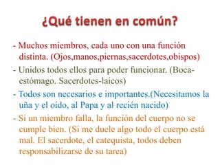 - Muchos miembros, cada uno con una función
distinta. (Ojos,manos,piernas,sacerdotes,obispos)
- Unidos todos ellos para poder funcionar. (Boca-
estómago. Sacerdotes-laicos)
- Todos son necesarios e importantes.(Necesitamos la
uña y el oído, al Papa y al recién nacido)
- Si un miembro falla, la función del cuerpo no se
cumple bien. (Si me duele algo todo el cuerpo está
mal. El sacerdote, el catequista, todos deben
responsabilizarse de su tarea)
 