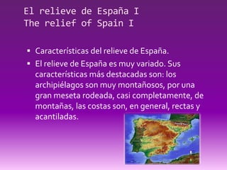El relieve de España I
The relief of Spain I

 Características del relieve de España.
 El relieve de España es muy variado. Sus
  características más destacadas son: los
  archipiélagos son muy montañosos, por una
  gran meseta rodeada, casi completamente, de
  montañas, las costas son, en general, rectas y
  acantiladas.
 