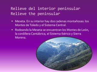 Relieve del interior peninsular
Relieve the peninsular
 Meseta. En su interior hay dos cadenas montañosas: los
  Montes de Toledo y el Sistema Central.
 Rodeando la Meseta se encuentran los Montes de León,
  la cordillera Cantábrica, el Sistema Ibérico y Sierra
  Morena.
 