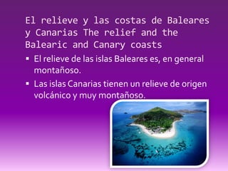 El relieve y las costas de Baleares
y Canarias The relief and the
Balearic and Canary coasts
 El relieve de las islas Baleares es, en general
  montañoso.
 Las islas Canarias tienen un relieve de origen
  volcánico y muy montañoso.
 
