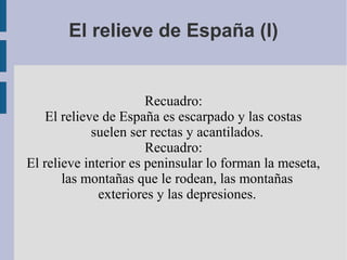 El relieve de España (I)
Recuadro:
El relieve de España es escarpado y las costas
suelen ser rectas y acantilados.
Recuadro:
El relieve interior es peninsular lo forman la meseta,
las montañas que le rodean, las montañas
exteriores y las depresiones.
 