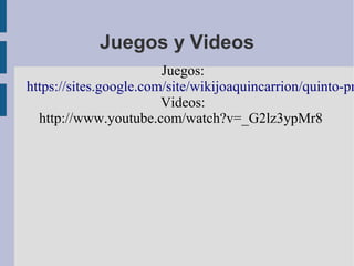 Juegos y Videos
Juegos:
https://sites.google.com/site/wikijoaquincarrion/quinto-pr
Videos:
http://www.youtube.com/watch?v=_G2lz3ypMr8
 