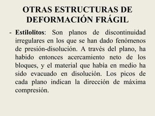 OTRAS ESTRUCTURAS DE
DEFORMACIÓN FRÁGIL
- Estilolitos: Son planos de discontinuidad
irregulares en los que se han dado fenómenos
de presión-disolución. A través del plano, ha
habido entonces acercamiento neto de los
bloques, y el material que había en medio ha
sido evacuado en disolución. Los picos de
cada plano indican la dirección de máxima
compresión.

 