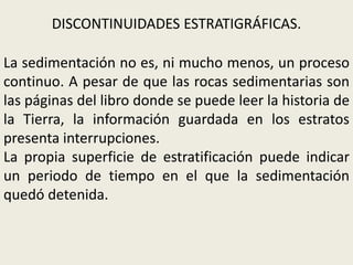 DISCONTINUIDADES ESTRATIGRÁFICAS.
La sedimentación no es, ni mucho menos, un proceso
continuo. A pesar de que las rocas sedimentarias son
las páginas del libro donde se puede leer la historia de
la Tierra, la información guardada en los estratos
presenta interrupciones.
La propia superficie de estratificación puede indicar
un periodo de tiempo en el que la sedimentación
quedó detenida.

 