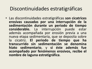 Discontinuidades estratigráficas
• Las discontinuidades estratigráficas son cicatrices
erosivas causadas por una interrupción de la
sedimentación durante un periodo de tiempo
considerable. La interrupción puede estar
además acompañada por erosión previa a una
nueva etapa sedimentaria, que se deposita sobre
la cicatriz. El periodo de tiempo que ha
transcurrido sin sedimentación se denomina
hiato sedimentario, y si éste además fue
acompañado por fenómenos erosivos, recibe el
nombre de laguna estratigráfica.

 