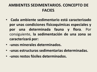 AMBIENTES SEDIMENTARIOS. CONCEPTO DE
FACIES.
• Cada ambiente sedimentario está caracterizado
por unas condiciones físicoquímicas especiales y
por una determinada fauna y flora. Por
consiguiente, la sedimentación de una zona se
caracterizará por:
• -unos minerales determinados.
• -unas estructuras sedimentarias determinadas.
• -unos restos fósiles determinados.

 