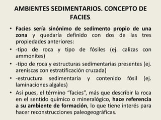 AMBIENTES SEDIMENTARIOS. CONCEPTO DE
FACIES.
• Facies sería sinónimo de sedimento propio de una
zona y quedaría definido con dos de las tres
propiedades anteriores:
• -tipo de roca y tipo de fósiles (ej. calizas con
ammonites)
• -tipo de roca y estructuras sedimentarias presentes (ej.
areniscas con estratificación cruzada)
• -estructura sedimentaria y contenido fósil (ej.
laminaciones algales)
• Así pues, el término “facies”, más que describir la roca
en el sentido químico o mineralógico, hace referencia
a su ambiente de formación, lo que tiene interés para
hacer reconstrucciones paleogeográficas.

 