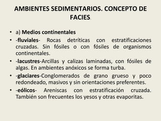 AMBIENTES SEDIMENTARIOS. CONCEPTO DE
FACIES.
• a) Medios continentales
• -fluviales- Rocas detríticas con estratificaciones
cruzadas. Sin fósiles o con fósiles de organismos
continentales.
• -lacustres-Arcillas y calizas laminadas, con fósiles de
algas. En ambientes anóxicos se forma turba.
• -glaciares-Conglomerados de grano grueso y poco
redondeado, masivos y sin orientaciones preferentes.
• -eólicos- Areniscas con estratificación cruzada.
También son frecuentes los yesos y otras evaporitas.

 