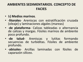 AMBIENTES SEDIMENTARIOS. CONCEPTO DE
FACIES.
• b) Medios marinos.
• -litorales- Areniscas con estratificación cruzada
(oleaje) y laminaciones algales (mareas)
• -de plataforma- Calizas tableadas o alternancia
de calizas y margas. Fósiles marinos de ambiente
poco profundo.
• -de talud- Areniscas y lutitas formando
secuencias de turbiditas. Fósiles de ambiente
profundo.
• -abisales- Arcillas laminadas con fósiles de
caparazón silíceo.

 