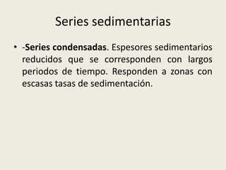 Series sedimentarias
• -Series condensadas. Espesores sedimentarios
reducidos que se corresponden con largos
periodos de tiempo. Responden a zonas con
escasas tasas de sedimentación.

 