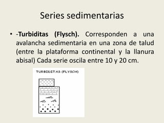 Series sedimentarias
• -Turbiditas (Flysch). Corresponden a una
avalancha sedimentaria en una zona de talud
(entre la plataforma continental y la llanura
abisal) Cada serie oscila entre 10 y 20 cm.
•

 