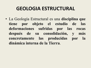 GEOLOGIA ESTRUCTURAL
• La Geología Estructural es una disciplina que
tiene por objeto el estudio de las
deformaciones sufridas por las rocas
después de su consolidación, y más
concretamente las producidas por la
dinámica interna de la Tierra.

 