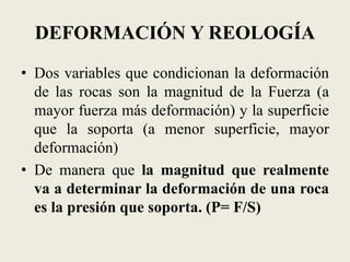 DEFORMACIÓN Y REOLOGÍA
• Dos variables que condicionan la deformación
de las rocas son la magnitud de la Fuerza (a
mayor fuerza más deformación) y la superficie
que la soporta (a menor superficie, mayor
deformación)
• De manera que la magnitud que realmente
va a determinar la deformación de una roca
es la presión que soporta. (P= F/S)

 