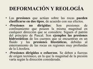 DEFORMACIÓN Y REOLOGÍA
• Las presiones que actúan sobre las rocas pueden
clasificarse en dos tipos, de acuerdo con sus efectos.
• -Presiones no dirigidas: Son presiones de
confinamiento que poseen la misma magnitud en
cualquier dirección que se considere. Siguen el patrón
del principio de Pascal. Son ejemplos las presiones
hidrostáticas de los cuerpos que se encuentran en un
fluido y las presiones litostáticas, debidas al
enterramiento de las rocas en regiones muy profundas
de la Litosfera.
• -Presiones dirigidas o esfuerzos. Se deben a fuerzas
de origen tectónico, en la que la magnitud de la presión
varía según la dirección considerada.

 