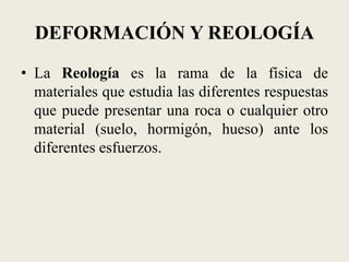 DEFORMACIÓN Y REOLOGÍA
• La Reología es la rama de la física de
materiales que estudia las diferentes respuestas
que puede presentar una roca o cualquier otro
material (suelo, hormigón, hueso) ante los
diferentes esfuerzos.

 