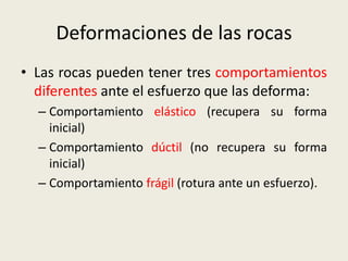 Deformaciones de las rocas
• Las rocas pueden tener tres comportamientos
diferentes ante el esfuerzo que las deforma:
– Comportamiento elástico (recupera su forma
inicial)
– Comportamiento dúctil (no recupera su forma
inicial)
– Comportamiento frágil (rotura ante un esfuerzo).

 