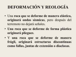 DEFORMACIÓN Y REOLOGÍA
• Una roca que se deforme de manera elástica,
originará ondas sísmicas, pero después del
terremoto no dejará señales.
• Una roca que se deforme de forma plástica
originará pliegues.
• Y una roca que se deforme de manera
frágil, originará estructuras discontinuas
como fallas, juntas de extensión o diaclasas.

 