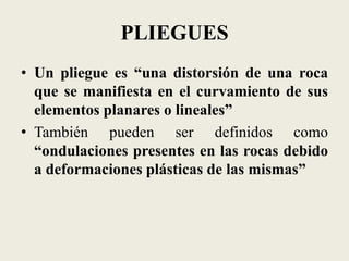 PLIEGUES
• Un pliegue es “una distorsión de una roca
que se manifiesta en el curvamiento de sus
elementos planares o lineales”
• También pueden ser definidos como
“ondulaciones presentes en las rocas debido
a deformaciones plásticas de las mismas”

 