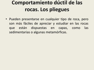 Comportamiento dúctil de las
rocas. Los pliegues
• Pueden presentarse en cualquier tipo de roca, pero
son más fáciles de apreciar y estudiar en las rocas
que están dispuestas en capas, como las
sedimentarias o algunas metamórficas.

 