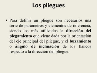 Los pliegues
• Para definir un pliegue son necesarios una
serie de parámetros y elementos de referencia,
siendo los más utilizados la dirección del
plegamiento que viene dada por la orientación
del eje principal del pliegue, y el buzamiento
o ángulo de inclinación de los flancos
respecto a la dirección del pliegue.

 