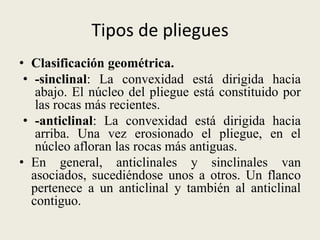 Tipos de pliegues
• Clasificación geométrica.
• -sinclinal: La convexidad está dirigida hacia
abajo. El núcleo del pliegue está constituido por
las rocas más recientes.
• -anticlinal: La convexidad está dirigida hacia
arriba. Una vez erosionado el pliegue, en el
núcleo afloran las rocas más antiguas.
• En general, anticlinales y sinclinales van
asociados, sucediéndose unos a otros. Un flanco
pertenece a un anticlinal y también al anticlinal
contiguo.

 