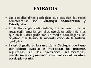 ESTRATOS
• Las dos disciplinas geológicas que estudian las rocas
sedimentarias son: Petrología sedimentaria y
Estratigrafía.
• En la Petrología sedimentaria, los sedimentos y las
rocas sedimentarias son el objeto de estudio, mientras
que en la Estratigrafía son un medio para llegar a un
objetivo más lejano: la reconstrucción de la historia
geológica.
• La estratigrafía es la rama de la Geología que tiene
por objeto estudiar e interpretar los procesos
registrados en las sucesiones sedimentarias,
correlacionarlos y reconstruir los hechos del pasado a
escala planetaria.

 