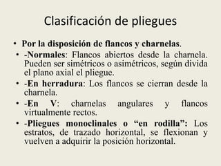 Clasificación de pliegues
• Por la disposición de flancos y charnelas.
• -Normales: Flancos abiertos desde la charnela.
Pueden ser simétricos o asimétricos, según divida
el plano axial el pliegue.
• -En herradura: Los flancos se cierran desde la
charnela.
• -En V: charnelas angulares y flancos
virtualmente rectos.
• -Pliegues monoclinales o “en rodilla”: Los
estratos, de trazado horizontal, se flexionan y
vuelven a adquirir la posición horizontal.

 