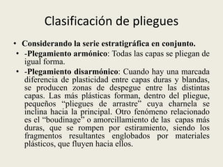 Clasificación de pliegues
• Considerando la serie estratigráfica en conjunto.
• -Plegamiento armónico: Todas las capas se pliegan de
igual forma.
• -Plegamiento disarmónico: Cuando hay una marcada
diferencia de plasticidad entre capas duras y blandas,
se producen zonas de despegue entre las distintas
capas. Las más plásticas forman, dentro del pliegue,
pequeños “pliegues de arrastre” cuya charnela se
inclina hacia la principal. Otro fenómeno relacionado
es el “boudinage” o amorcillamiento de las capas más
duras, que se rompen por estiramiento, siendo los
fragmentos resultantes englobados por materiales
plásticos, que fluyen hacia ellos.

 