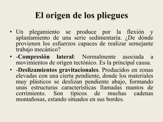 El origen de los pliegues
• Un plegamiento se produce por la flexión y
aplastamiento de una serie sedimentaria. ¿De dónde
provienen los esfuerzos capaces de realizar semejante
trabajo mecánico?
• -Compresión lateral: Normalmente asociada a
movimientos de origen tectónico. Es la principal causa.
• -Deslizamientos gravitacionales. Producidos en zonas
elevadas con una cierta pendiente, donde los materiales
muy plásticos se deslizan pendiente abajo, formando
unas estructuras características llamadas mantos de
corrimiento. Son típicos de muchas cadenas
montañosas, estando situados en sus bordes.

 