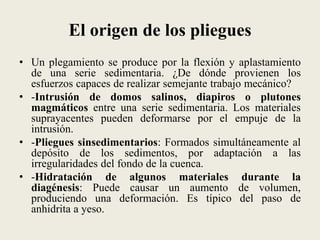 El origen de los pliegues
• Un plegamiento se produce por la flexión y aplastamiento
de una serie sedimentaria. ¿De dónde provienen los
esfuerzos capaces de realizar semejante trabajo mecánico?
• -Intrusión de domos salinos, diapiros o plutones
magmáticos entre una serie sedimentaria. Los materiales
suprayacentes pueden deformarse por el empuje de la
intrusión.
• -Pliegues sinsedimentarios: Formados simultáneamente al
depósito de los sedimentos, por adaptación a las
irregularidades del fondo de la cuenca.
• -Hidratación de algunos materiales durante la
diagénesis: Puede causar un aumento de volumen,
produciendo una deformación. Es típico del paso de
anhidrita a yeso.

 