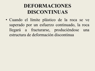 DEFORMACIONES
DISCONTINUAS
• Cuando el límite plástico de la roca se ve
superado por un esfuerzo continuado, la roca
llegará a fracturarse, produciéndose una
estructura de deformación discontinua

 