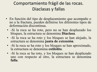 Comportamiento frágil de las rocas.
Diaclasas y fallas
• En función del tipo de desplazamiento que acompañe o
no a la fractura, pueden definirse los diferentes tipos de
deformación discontinua.
• -Si la roca se ha roto, pero no se han desplazado los
bloques, la estructura se denomina Diaclasa.
• -Si la roca se ha roto y los bloques se han alejado, la
estructura se denomina junta de extensión.
• -Si la roca se ha roto y los bloques se han aproximado,
la estructura se denomina estilolito.
• -Si la roca se ha roto, y los bloques se han desplazado
uno con respecto al otro, la estructura se denomina
falla.

 