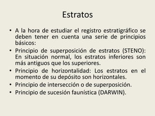 Estratos
• A la hora de estudiar el registro estratigráfico se
deben tener en cuenta una serie de principios
básicos:
• Principio de superposición de estratos (STENO):
En situación normal, los estratos inferiores son
más antiguos que los superiores.
• Principio de horizontalidad: Los estratos en el
momento de su depósito son horizontales.
• Principio de intersección o de superposición.
• Principio de sucesión faunística (DARWIN).

 