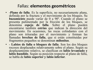 Fallas: elementos geométricos
• -Plano de falla. Es la superficie, no necesariamente plana,
definida por la fractura y el movimiento de los bloques. Su
buzamiento puede variar de 0 a 90º. Cuando el plano se
presenta pulimentado por la fricción de los bloques, se
denomina espejo de falla. Sobre el plano pueden
encontrarse también estrías que indican la dirección del
movimiento. En ocasiones, las rocas colindantes con el
plano son trituradas por el movimiento y forman las
llamadas brechas de falla, que si están constituidas por
fragmentos pequeños se denominan milonitas.
• - Labios de falla o bloques de falla. Son los dos bloques
rocosos desplazados relativamente sobre el plano. Según su
desplazamiento relativo, se clasifican en labio levantado y
labio hundido. Según su posición respecto al plano de falla,
se habla de labio superior y labio inferior.

 