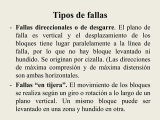 Tipos de fallas
- Fallas direccionales o de desgarre. El plano de
falla es vertical y el desplazamiento de los
bloques tiene lugar paralelamente a la línea de
falla, por lo que no hay bloque levantado ni
hundido. Se originan por cizalla. (Las direcciones
de máxima compresión y de máxima distensión
son ambas horizontales.
- Fallas “en tijera”. El movimiento de los bloques
se realiza según un giro o rotación a lo largo de un
plano vertical. Un mismo bloque puede ser
levantado en una zona y hundido en otra.

 