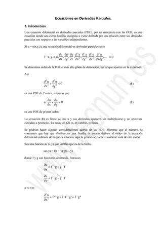 Ecuaciones en Derivadas Parciales.

1. Introducción.
Una ecuación diferencial en derivadas parciales (PDE), por su semejanza con las ODE, es una
ecuación donde una cierta función incógnita u viene definida por una relación entre sus derivadas
parciales con respecto a las variables independientes.

Si u = u(x,y,z), una ecuación diferencial en derivadas parciales sería

                               ∂u ∂u ∂u ∂ 2 u ∂ 2 u ∂ 2 u ∂ 2 u 
                 F x, y, z, u , , , , 2 , 2 , 2 ,              ,... = 0
                               ∂x ∂y ∂z ∂x ∂y ∂z ∂x∂y 

Se denomina orden de la PDE al más alto grado de derivación parcial que aparece en la expresión.

Así

                 ∂2 u ∂2 u
                     +     =0                                                            (1)
                 ∂x 2 ∂y 2

es una PDE de 2 orden, mientras que

                     ∂u ∂u
                u·     +   =0                                                            (2)
                     ∂x ∂y

es una PDE de primer orden.

La ecuación (1) es lineal ya que u y sus derivadas aparecen sin multiplicarse y no aparecen
elevadas a potencias. La ecuación (2) es, en cambio, no lineal.

Se podrían hacer algunas consideraciones acerca de las PDE. Mientras que el número de
constantes que hay que eliminar en una familia de curvas definen el orden de la ecuación
diferencial ordinaria de la que es solución, aquí la génesis se puede considerar vista de otro modo.

Sea una función de (x,y) que verifica que es de la forma

                u(x,y) = f(x + y)·g(x - y)

donde f y g son funciones arbitrarias. Entonces

                 ∂u
                    = f ′ · g + g′ · f
                 ∂x
                 ∂u
                    = f ′ · g − g′ · f
                 ∂y

a su vez

                 ∂2 u
                      = f ′′ · g + 2 · f ′ · g′ + f · g′′
                 ∂x 2
 