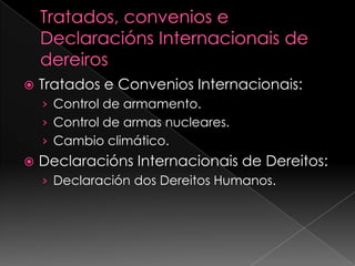 Tratados, convenios e DeclaraciónsInternacionais de dereirosTratados e Convenios Internacionais:Control de armamento.Control de armas nucleares.Cambio climático.DeclaraciónsInternacionais de Dereitos:Declaración dos Dereitos Humanos.