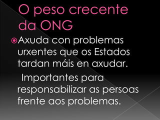 O peso crecente da ONGAxuda con problemas urxentes que os Estados tardan máis en axudar.   Importantes para responsabilizar as persoas frente aos problemas.
