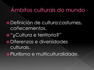 Ámbitos culturais do mundoDefinición de cultura:costumes, coñecementos.“¿Cultura e territorio?”Diferenzas e diversidades culturais.Plurilismo e multiculturalidade.